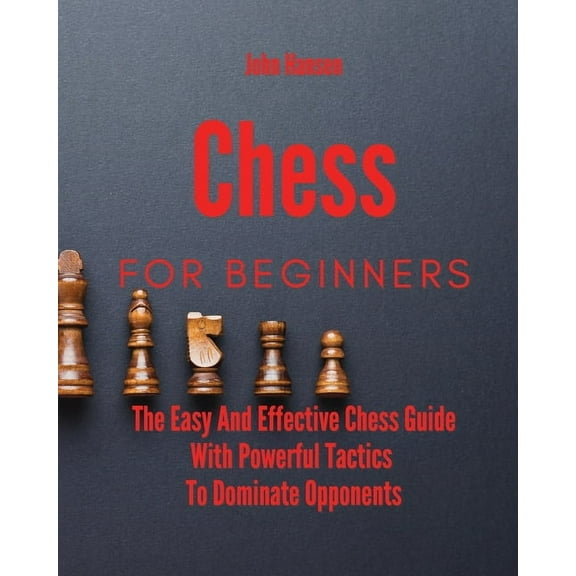 Chess For Beginners: The Easy And Effective Chess Guide With Powerful Tactics To Dominate Opponents