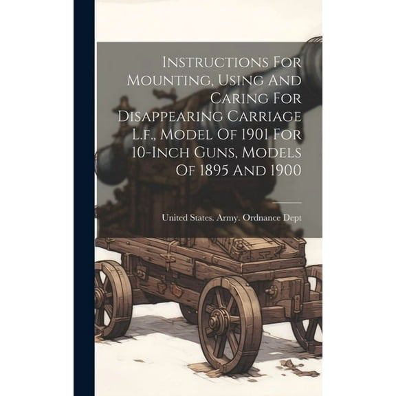 Instructions For Mounting, Using And Caring For Disappearing Carriage L.f., Model Of 1901 For 10-inch Guns, Models Of 1895 And 1900 (Hardcover)