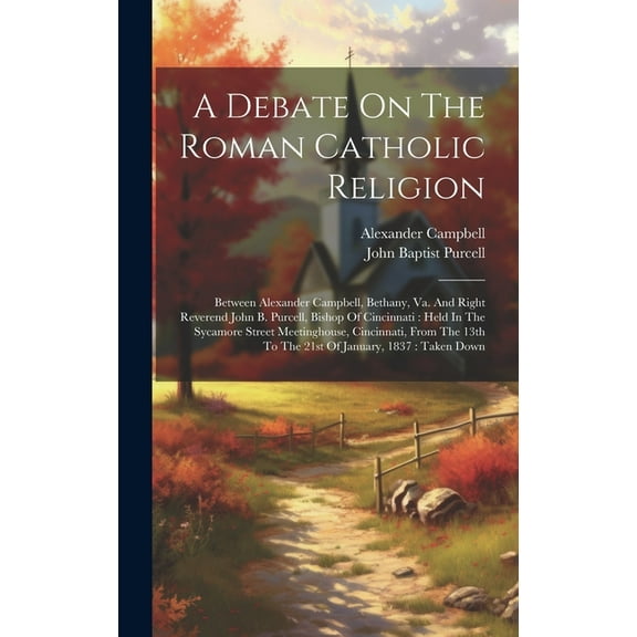 A Debate On The Roman Catholic Religion : Between Alexander Campbell, Bethany, Va. And Right Reverend John B. Purcell, Bishop Of Cincinnati: Held In The Sycamore Street Meetinghouse, Cincinnati, From The 13th To The 21st Of January, 1837: Taken Down (Hardcover)