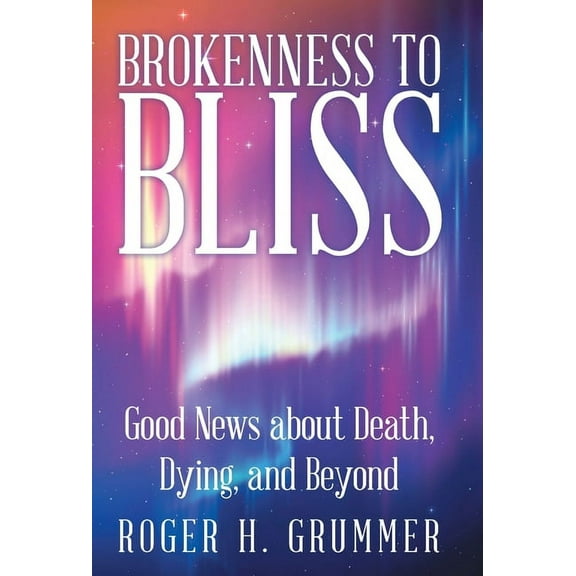 Brokenness to Bliss: Good News About Death, Dying, and Beyond (Hardcover) by Roger H Grummer