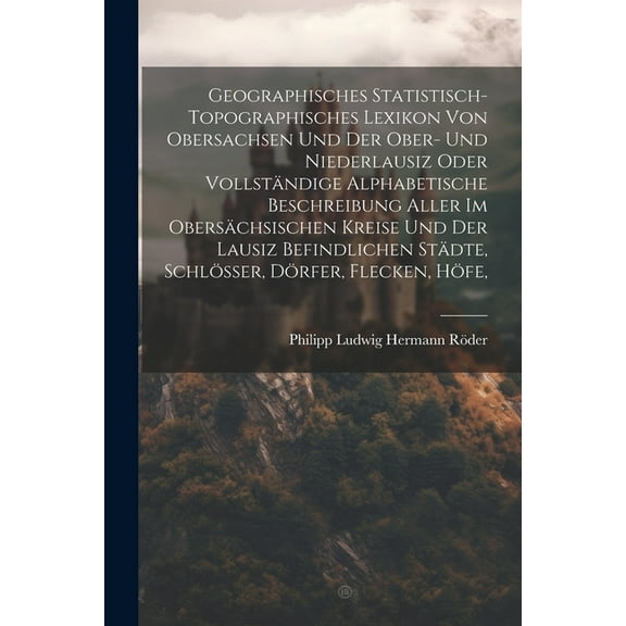 Geographisches Statistisch-topographisches Lexikon Von Obersachsen Und Der Ober- Und Niederlausiz Oder Vollständige Alphabetische Beschreibung Aller Im Obersächsischen Kreise Und Der Lausiz Befindlich