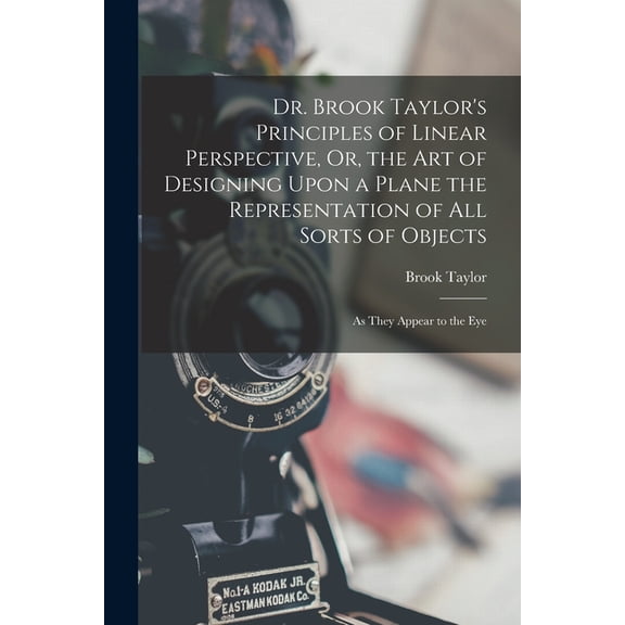 Dr. Brook Taylor's Principles of Linear Perspective, Or, the Art of Designing Upon a Plane the Representation of All Sor, (Paperback)