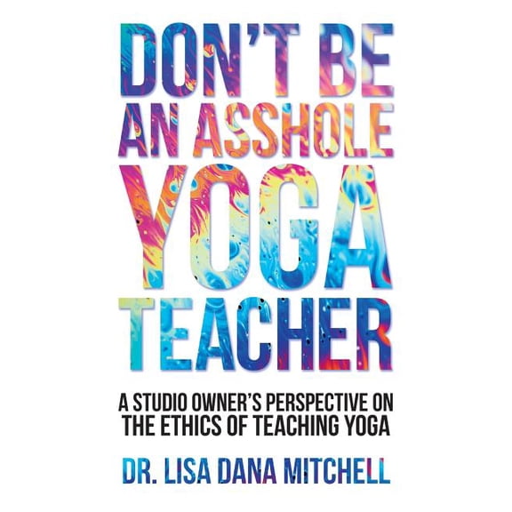 Don't Be an Asshole Yoga Teacher: A Studio Owner's Perspective on the Ethics of Teaching Yoga, (Paperback)