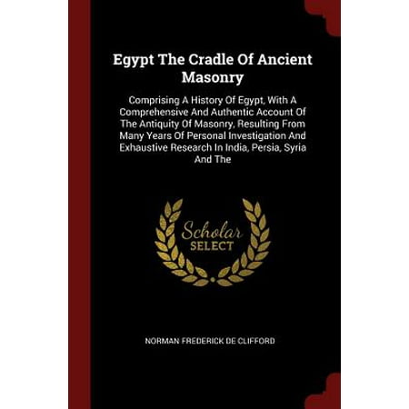 Egypt the Cradle of Ancient Masonry : Comprising a History of Egypt, with a Comprehensive and Authentic Account of the Antiquity of Masonry, Resulting from Many Years of Personal Investigation and Exhaustive Research in India, Persia, Syria and