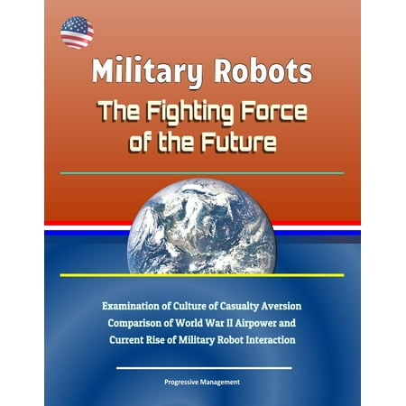 Military Robots: The Fighting Force of the Future - Examination of Culture of Casualty Aversion, Comparison of World War II Airpower and Current Rise of Military Robot Interaction - (War Robots Best Weapons)