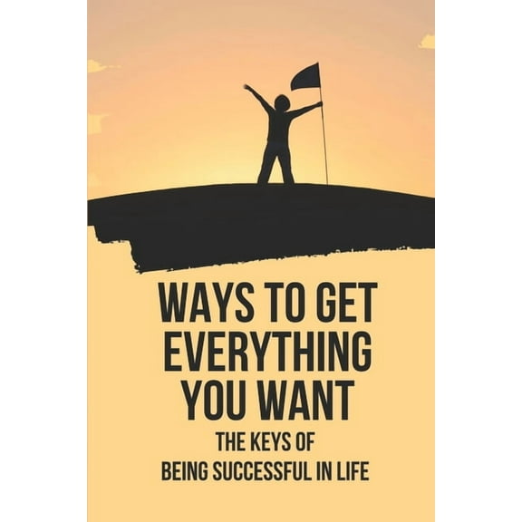 Ways To Get Everything You Want: The Keys Of Being Successful In Life: How To Get Anything You Want (Paperback)