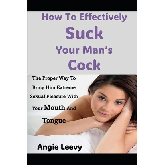 How To Effectively Suck Your Man's Cock: The Proper Way To Bring Him Extreme Sexual Pleasure With Your Mouth And To, (Paperback)