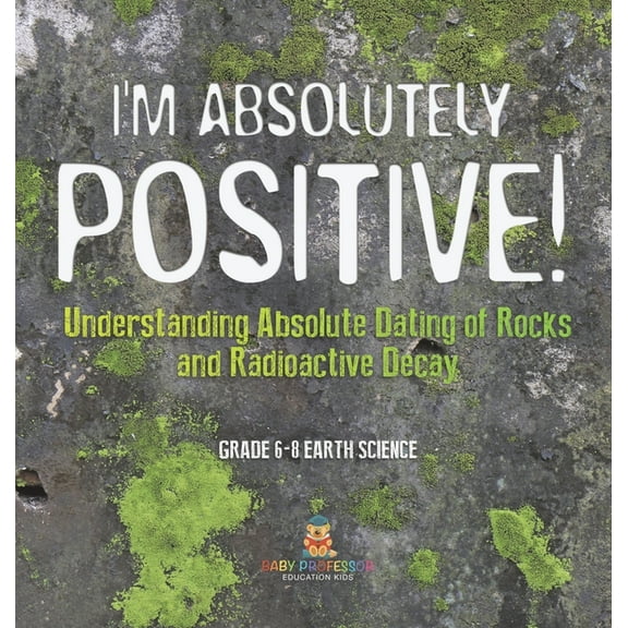 I'm Absolutely Positive! Understanding Absolute Dating of Rocks and Radioactive Decay Grade 6-8 Earth Science, (Hardcover)