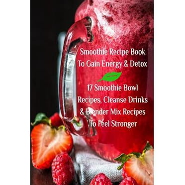 Smoothie Recipe Book To Gain Energy & Detox 17 Smoothie Bowl Recipes, Cleanse Drinks & Blender Mix Recipes To Feel Stronger