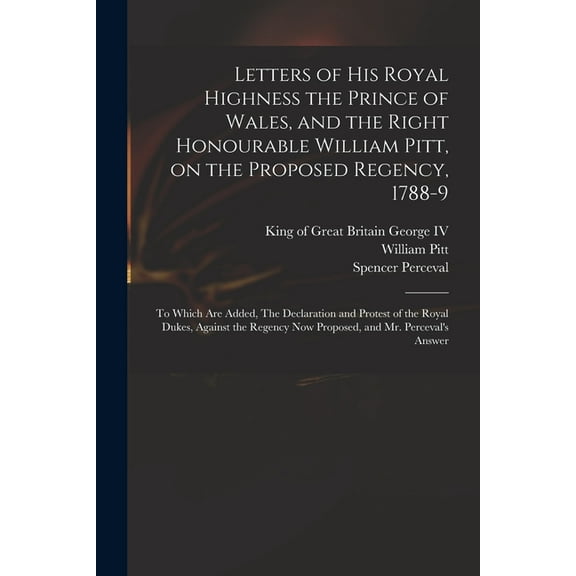 Letters of His Royal Highness the Prince of Wales, and the Right Honourable William Pitt, on the Proposed Regency, 1788-9: to Which Are Added, The Declaration and Protest of the Royal Dukes, Against t