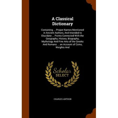 A Classical Dictionary : Containing ... Proper Names Mentioned in Ancient Authors, and Intended to Elucidate ... Points Connected with the Geography, History, Biography, Mythology and Fine Arts of the Greeks and Romans ... an Account of Coins, Weights