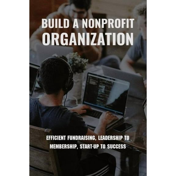 Build A Nonprofit Organization: Efficient Fundraising, Leadership To Membership, Start-Up To Success: Non Profit Organization Examples (Paperback)