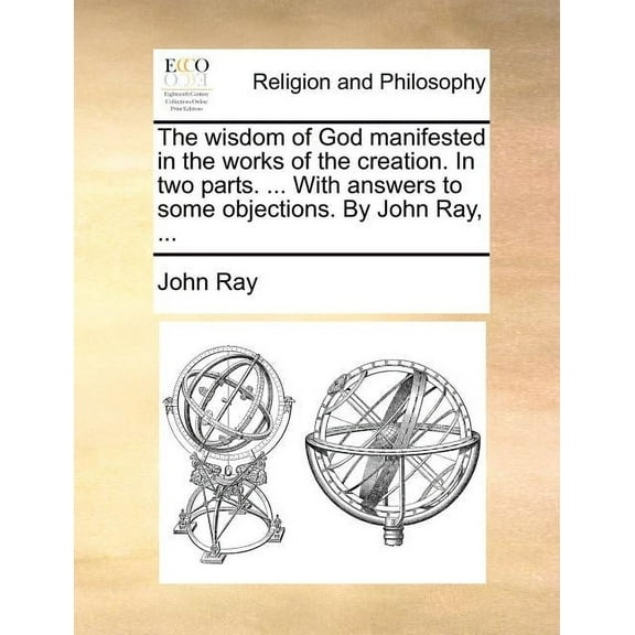 The Wisdom of God Manifested in the Works of the Creation. in Two Parts. ... with Answers to Some Objections. by John Ray, ... (Paperback)