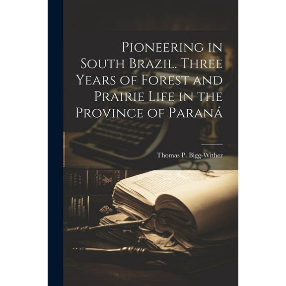Pioneering in South Brazil. Three Years of Forest and Prairie Life in the Province of Paraná (Paperback)