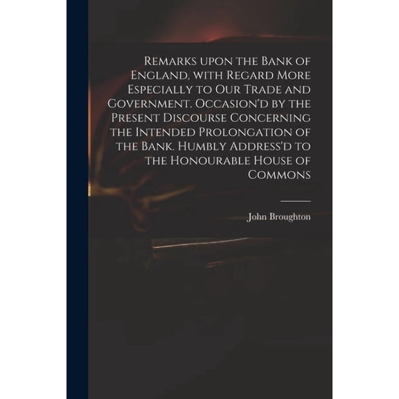 Remarks Upon the Bank of England, With Regard More Especially to Our Trade and Government. Occasion'd by the Present Discourse Concerning the Intended Prolongation of the Bank. Humbly Address'd to the