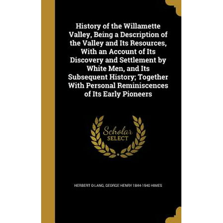 History of the Willamette Valley, Being a Description of the Valley and Its Resources, with an Account of Its Discovery and Settlement by White Men, and Its Subsequent History; Together with Personal Reminiscences of Its Early
