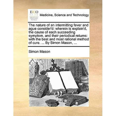 The Nature of an Intermitting Fever and Ague Consider'd : Wherein Is Explain'd, the Cause of Each Succeeding Symptom, and Their Periodical Returns: With the Best and Most Rational Method of Cure. ... by Simon Mason,
