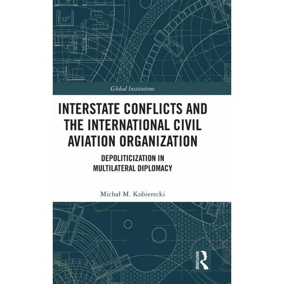 Global Institutions Interstate Conflicts and the International Civil Aviation Organization: Depoliticization in Multilateral Diplomacy, (Hardcover)