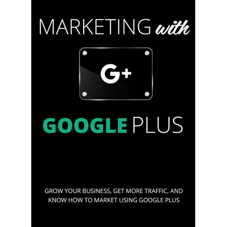 Marketing with Google Plus : Grow your Business, Get More Traffic & Know How to Market using Google Plus -