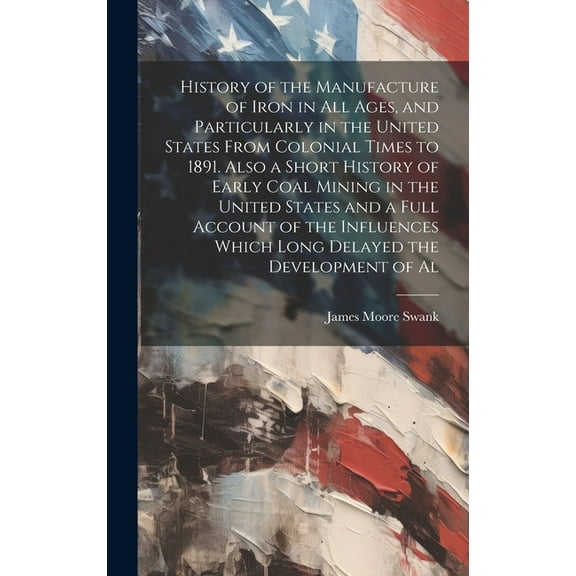 History of the Manufacture of Iron in all Ages, and Particularly in the United States From Colonial Times to 1891. Also a Short History of Early Coal Mining in the United States and a Full Account of