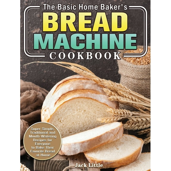 The Basic Home Baker's Bread Machine Cookbook: Super Simple, Traditional and Mouth-Watering Recipes for Everyone to, (Hardcover)