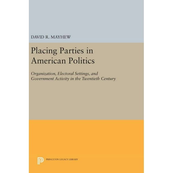 Princeton Legacy Library Placing Parties in American Politics: Organization, Electoral Settings, and Government Activity in the Twentieth Century, Book 46, (Hardcover)