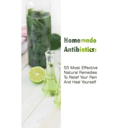Homemade Antibiotics: 55 Most Effective Natural Remedies to Relief Your Pain and Heal Yourself: (Natural Antibiotics, Herbal Remedies, Aromatherapy) (Best Natural Antibiotics For Infection)