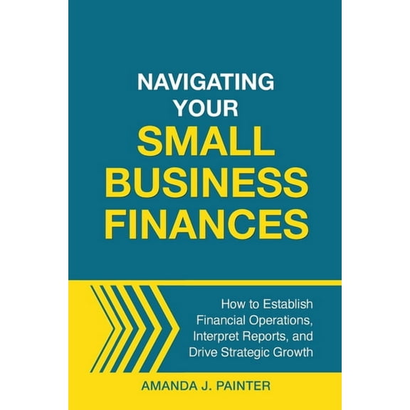 Navigating Your Small Business Finances: How to Establish Financial Operations, Interpret Reports, and Drive Strategic G, (Paperback)