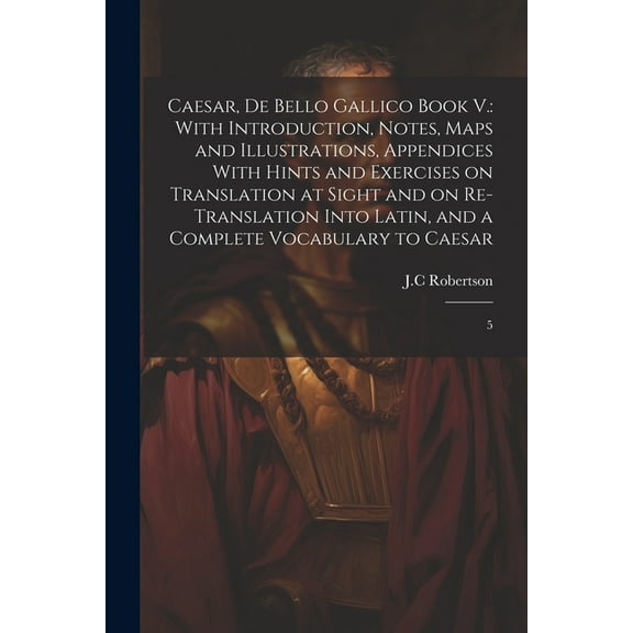 Caesar, De Bello Gallico Book V.: With Introduction, Notes, Maps and Illustrations, Appendices With Hints and Exercises on Translation at Sight and on Re-Translation Into Latin, and a Complete Vocabul