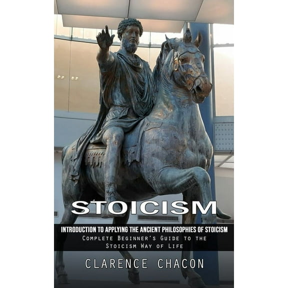 Stoicism: Introduction to Applying the Ancient Philosophies of Stoicism (Complete Beginner's Guide to the Stoicism Way o, (Paperback)