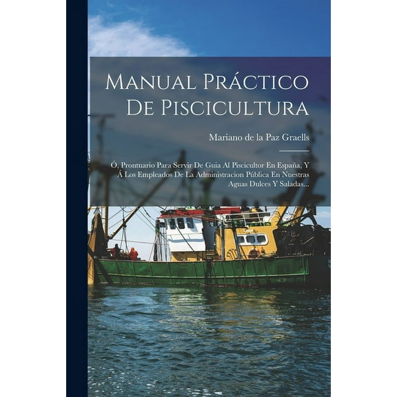 Manual Práctico De Piscicultura: Ó, Prontuario Para Servir De Guia Al Piscicultor En España, Y Á Los Empleados De La Administracion Pública En Nuestras Aguas Dulces Y Saladas... (Paperback)