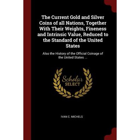 Gold Coin Values - The Current Gold and Silver Coins of All Nations, Together with Their Weights, Fineness and Intrinsic Value, Reduced to the Standard of the United States : Also the History of the Official Coinage of the United States ...