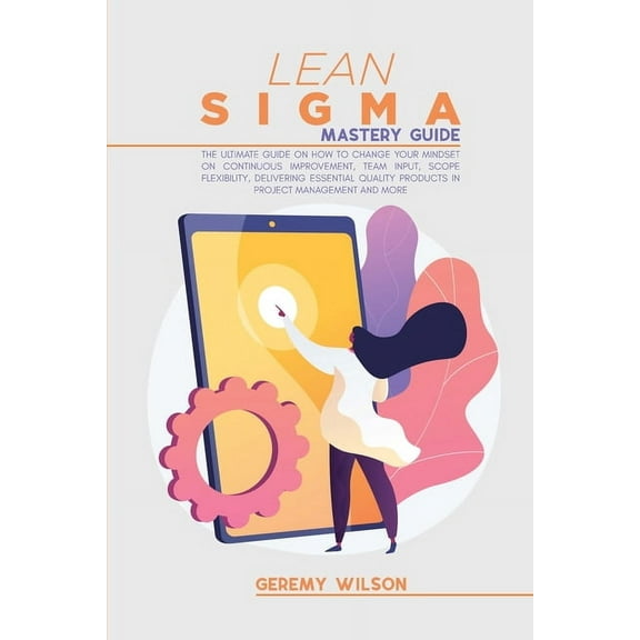 Lean Sigma Mastery Guide : The Ultimate Guide on How To Change Your Mindset On Continuous Improvement, Team Input, Scope Flexibility, Delivering Essential Quality Products In Project Management and More (Paperback)