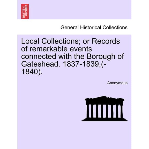 Local Collections; Or Records of Remarkable Events Connected with the Borough of Gateshead. 1837-1839, (-1840).