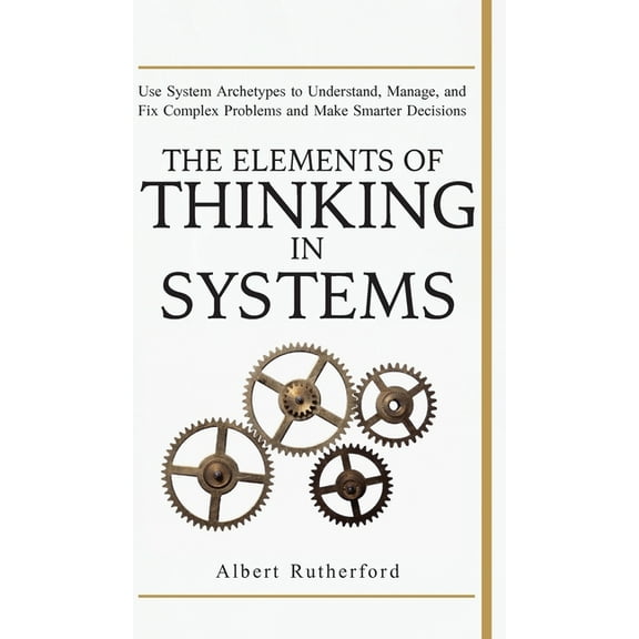 The Elements of Thinking in Systems: Use Systems Archetypes to Understand, Manage, and Fix Complex Problems and Make Sma, (Hardcover)
