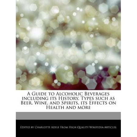A Guide to Alcoholic Beverages Including Its History, Types Such as Beer, Wine, and Spirits, Its Effects on Health and