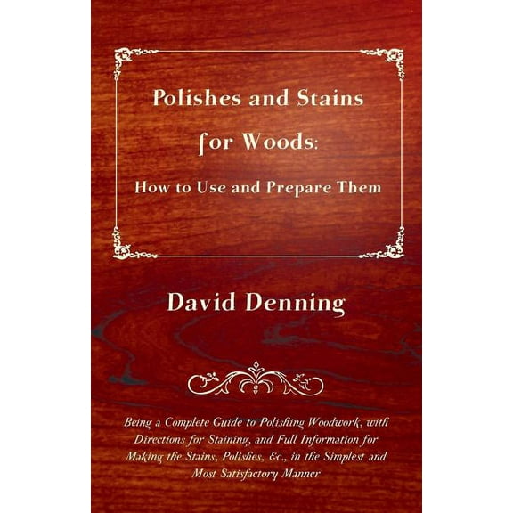 Polishes and Stains for Woods: How to Use and Prepare them - Being a Complete Guide to Polishing Woodwork, with Directions for Staining, and Full Information for Making the Stains, Polishes, &c., in t