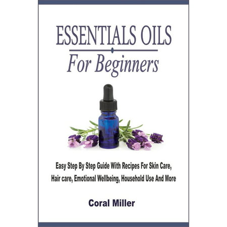 Essential Oils For Beginners: Easy Step By Step Guide With Recipes For Skin Care, Hair care, Emotional Wellbeing, Household Use And More -