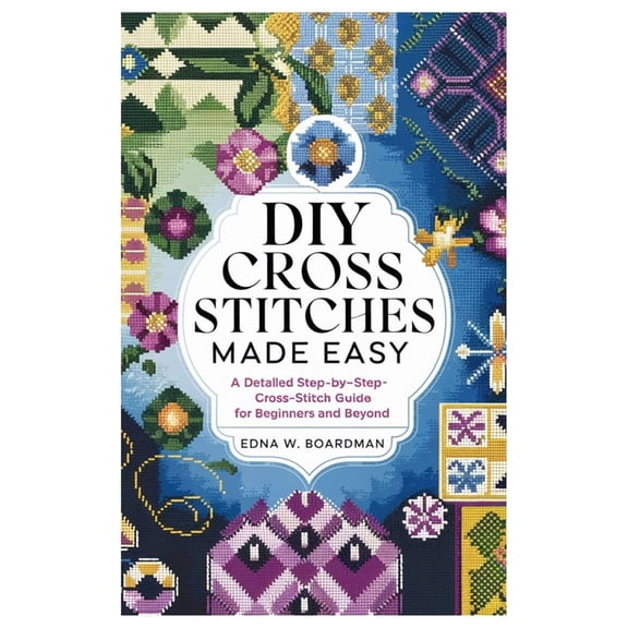 DIY Cross Stitches Made Easy: A Detailed step by step Cross-Stitch guide for Beginners and Beyond, (Paperback)