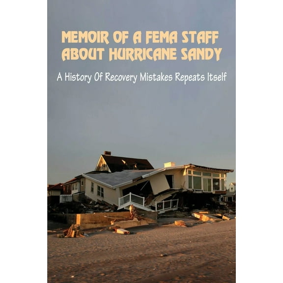 Memoir Of A FEMA Staff About Hurricane Sandy: A History Of Recovery Mistakes Repeats Itself: Experiences Of Dealing With Fema After Hurricane Sandy (Paperback)