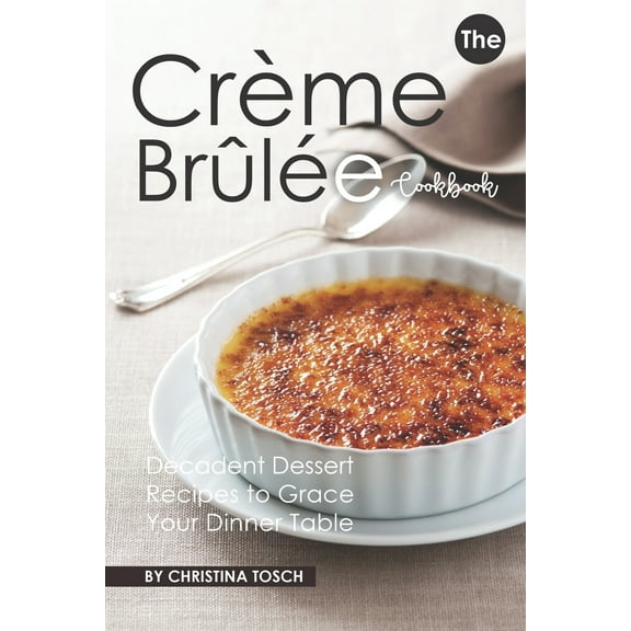 The Creme Brulee Cookbook: Decadent Dessert Recipes to Grace Your Dinner Table