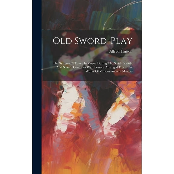 Old Sword-play: The Systems Of Fence In Vogue During The Xvith, Xviith, And Xviiith Centuries With Lessons Arranged From The Works Of Various Ancient Masters (Hardcover)