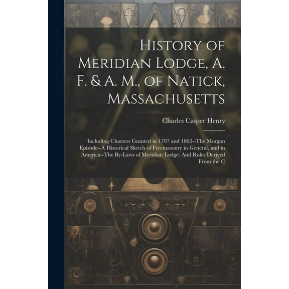 History of Meridian Lodge, A. F. & A. M., of Natick, Massachusetts: Including Charters Granted in 1797 and 1862--The Morgan Episode--A Historical Sketch of Freemasonry in General, and in America--The