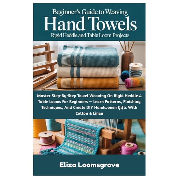 Beginner's Guide To Weaving Hand Towels: Rigid Heddle And Table Loom Projects: Master Step-By-Step Towel Weaving On Rigi, (Paperback)