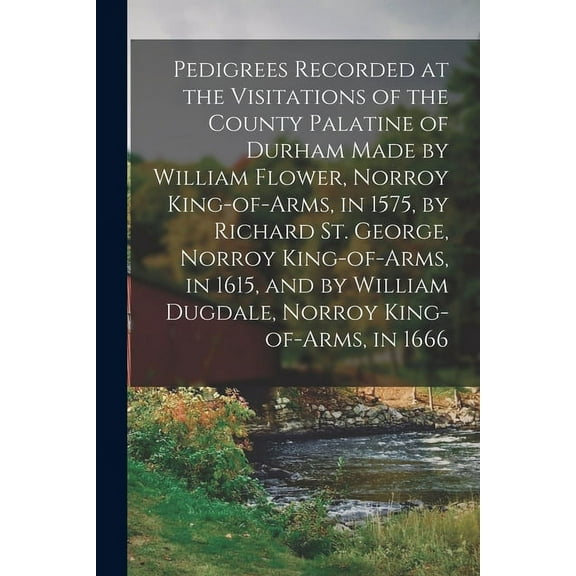 Pedigrees Recorded at the Visitations of the County Palatine of Durham Made by William Flower, Norroy King-of-arms, in 1575, by Richard St. George, Norroy King-of-arms, in 1615, and by William Dugdale