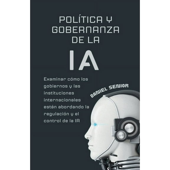 Inteligencia Artificial: Política y gobernanza de la ia, examinar cómo los gobiernos y las instituciones internacionales están abordando la regulación y el control de la ia (Paperback)