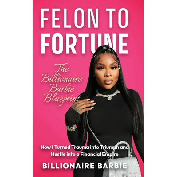 Felon to Fortune: The Billionaire Barbie Blueprint: How I Turned Trauma into Triumph and Hustle into a Financial Empire, (Hardcover)