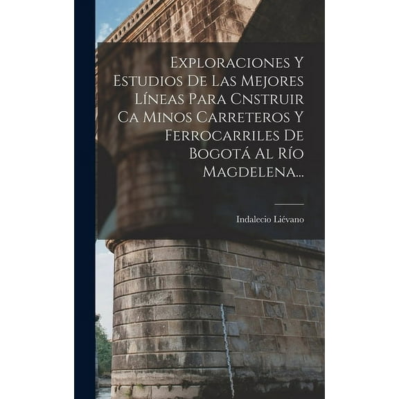 Exploraciones Y Estudios De Las Mejores Líneas Para Cnstruir Ca Minos Carreteros Y Ferrocarriles De Bogotá Al Río Magdelena... (Hardcover)
