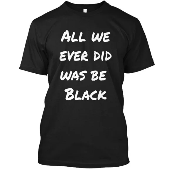 All we ever did was be black . T-Shirt Made in the USA Size S to 5XL
