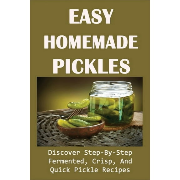 Easy Homemade Pickles: Discover Step-By-Step Fermented, Crisp, And Quick Pickle Recipes: How To Make Pickles Out Of Basically Any Fruit Or Ve
